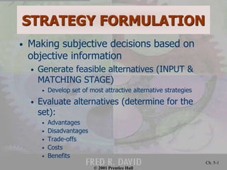 © 2001 Prentice Hall
Ch. 5-1
STRATEGY FORMULATION
• Making subjective decisions based on
objective information
• Generate feasible alternatives (INPUT &
MATCHING STAGE)
• Develop set of most attractive alternative strategies
• Evaluate alternatives (determine for the
set):
• Advantages
• Disadvantages
• Trade-offs
• Costs
• Benefits
 