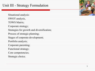 1
Situational analysis:
SWOT analysis,
TOWS Matrix;
Corporate strategy;
Strategies for growth and diversification;
Process of strategic planning;
Stages of corporate development;
Portfolio analysis;
Corporate parenting;
Functional strategy;
Core competencies;
Strategic choice.
Unit III - Strategy Formulation
 