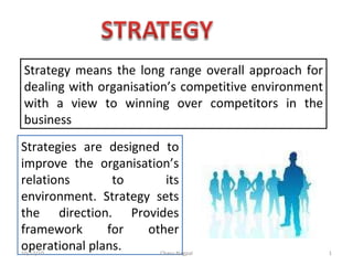 Strategy means the long range overall approach for dealing with organisation’s competitive environment with a view to winning over competitors in the business Strategies are designed to improve the organisation’s relations to its environment. Strategy sets the direction. Provides framework for other operational plans. 10/12/10 Charu Nagpal 