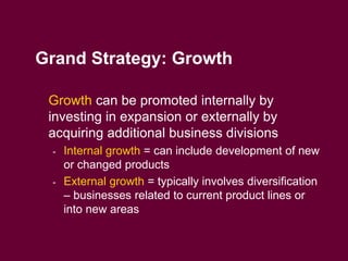 7
Grand Strategy: Growth
 Growth can be promoted internally by
investing in expansion or externally by
acquiring additional business divisions
- Internal growth = can include development of new
or changed products
- External growth = typically involves diversification
– businesses related to current product lines or
into new areas
 