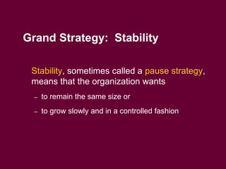 8
Grand Strategy: Stability
 Stability, sometimes called a pause strategy,
means that the organization wants
– to remain the same size or
– to grow slowly and in a controlled fashion
 