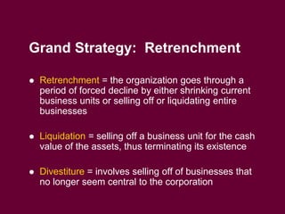 9
Grand Strategy: Retrenchment
 Retrenchment = the organization goes through a
period of forced decline by either shrinking current
business units or selling off or liquidating entire
businesses
 Liquidation = selling off a business unit for the cash
value of the assets, thus terminating its existence
 Divestiture = involves selling off of businesses that
no longer seem central to the corporation
 