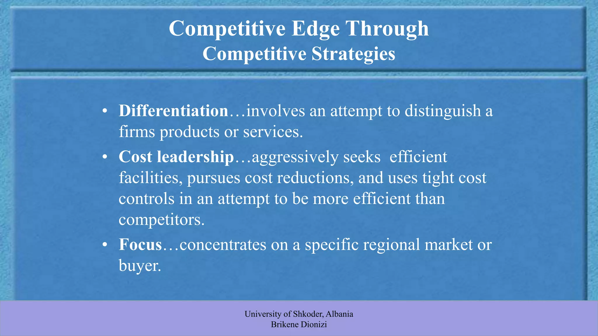Developed by Cool Pictures & MultiMedia Presentations Copyright © 2003 by South-Western, a division of Thomson Learning. All rights reserved.
Competitive Edge Through
Competitive Strategies
• Differentiation…involves an attempt to distinguish a
firms products or services.
• Cost leadership…aggressively seeks efficient
facilities, pursues cost reductions, and uses tight cost
controls in an attempt to be more efficient than
competitors.
• Focus…concentrates on a specific regional market or
buyer.
University of Shkoder, Albania
Brikene Dionizi
 