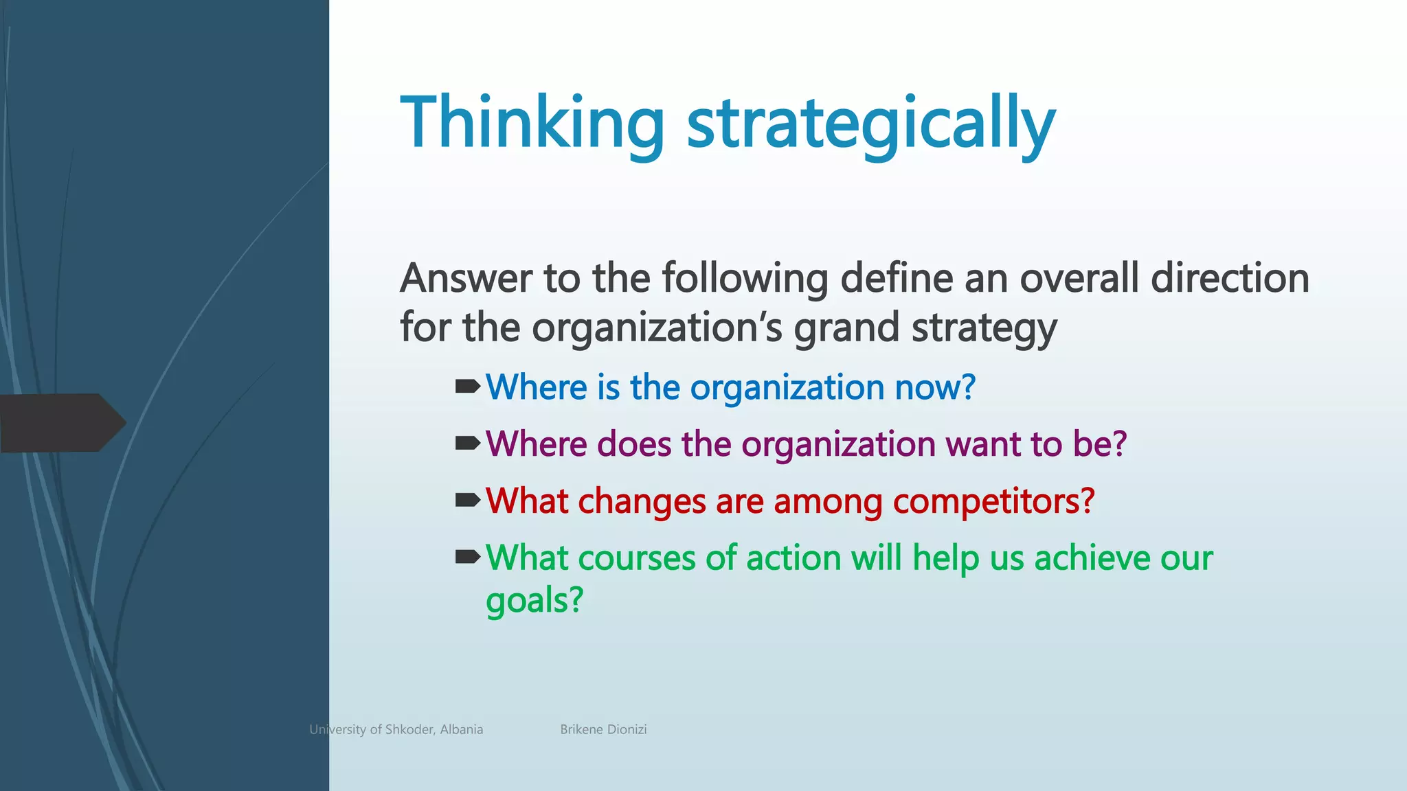 Thinking strategically
Answer to the following define an overall direction
for the organization’s grand strategy
Where is the organization now?
Where does the organization want to be?
What changes are among competitors?
What courses of action will help us achieve our
goals?
University of Shkoder, Albania Brikene Dionizi
 
