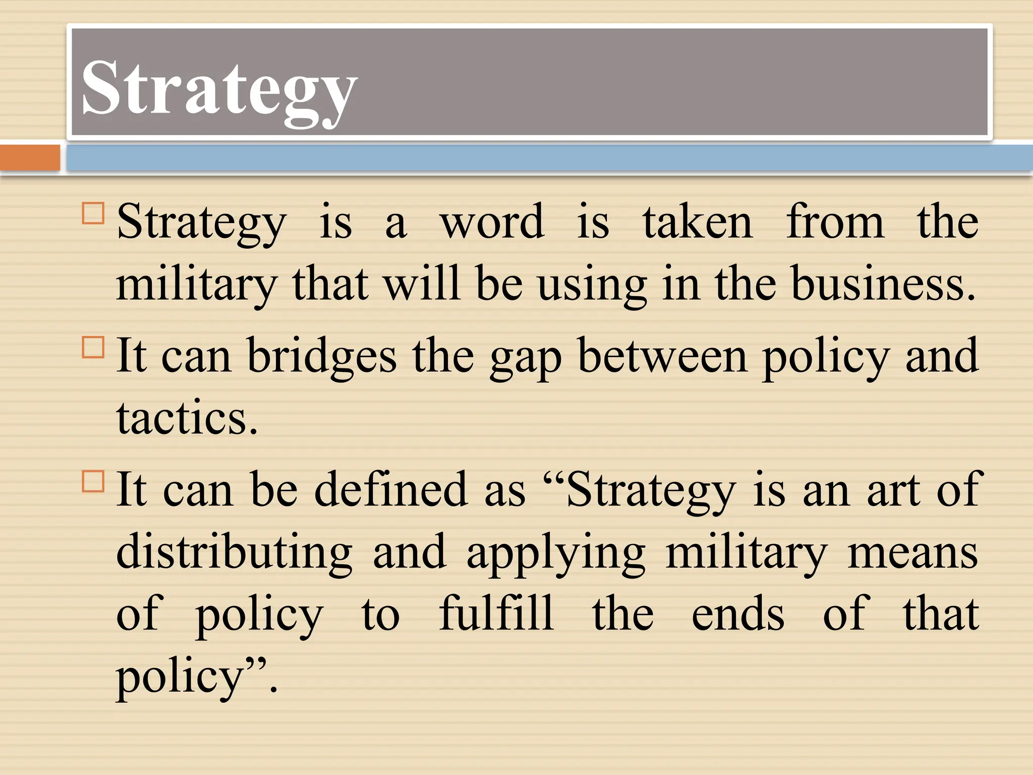 Strategy
 Strategy is a word is taken from the
military that will be using in the business.
 It can bridges the gap between policy and
tactics.
 It can be defined as “Strategy is an art of
distributing and applying military means
of policy to fulfill the ends of that
policy”.
 