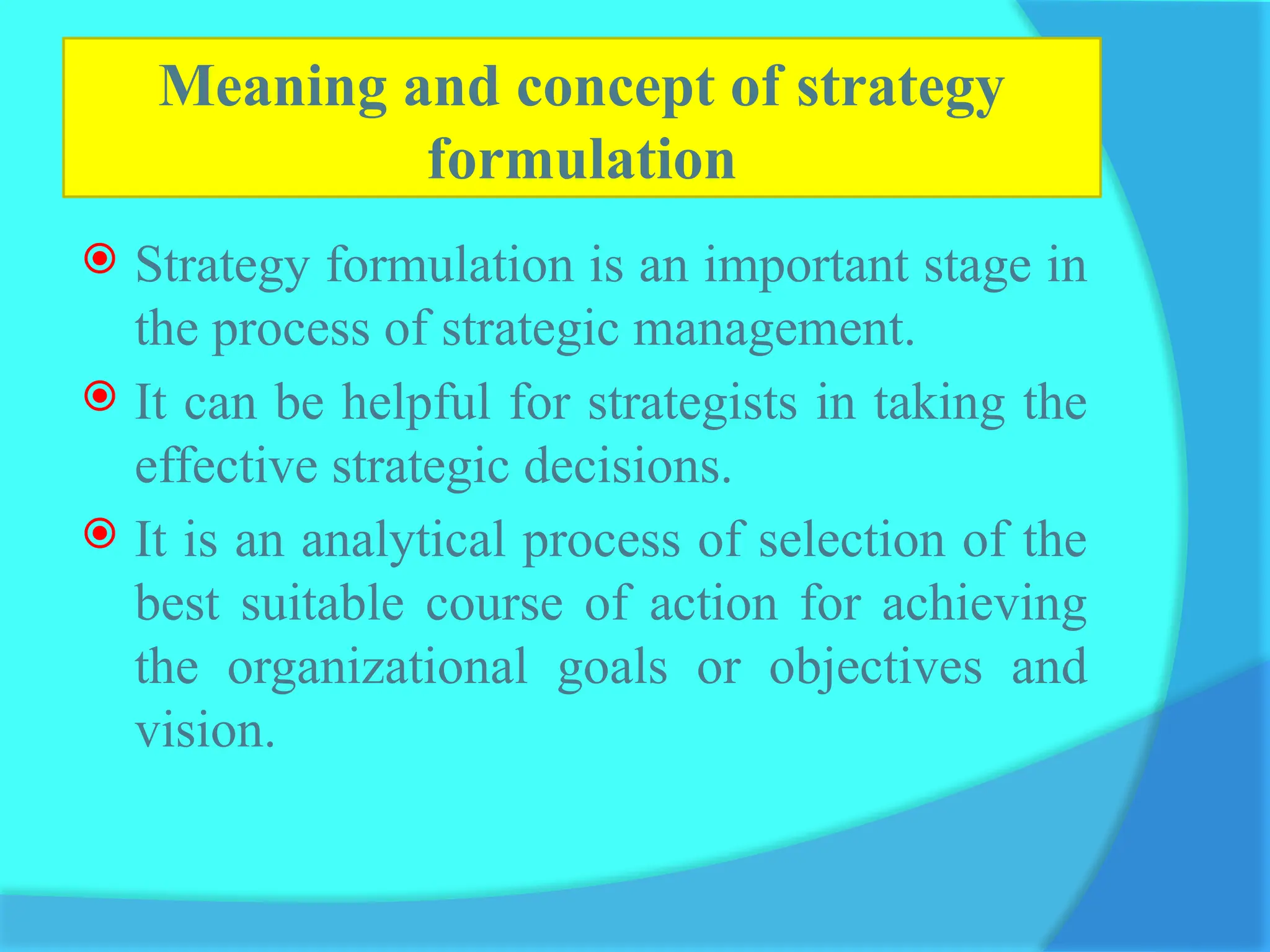Meaning and concept of strategy
formulation
 Strategy formulation is an important stage in
the process of strategic management.
 It can be helpful for strategists in taking the
effective strategic decisions.
 It is an analytical process of selection of the
best suitable course of action for achieving
the organizational goals or objectives and
vision.
 