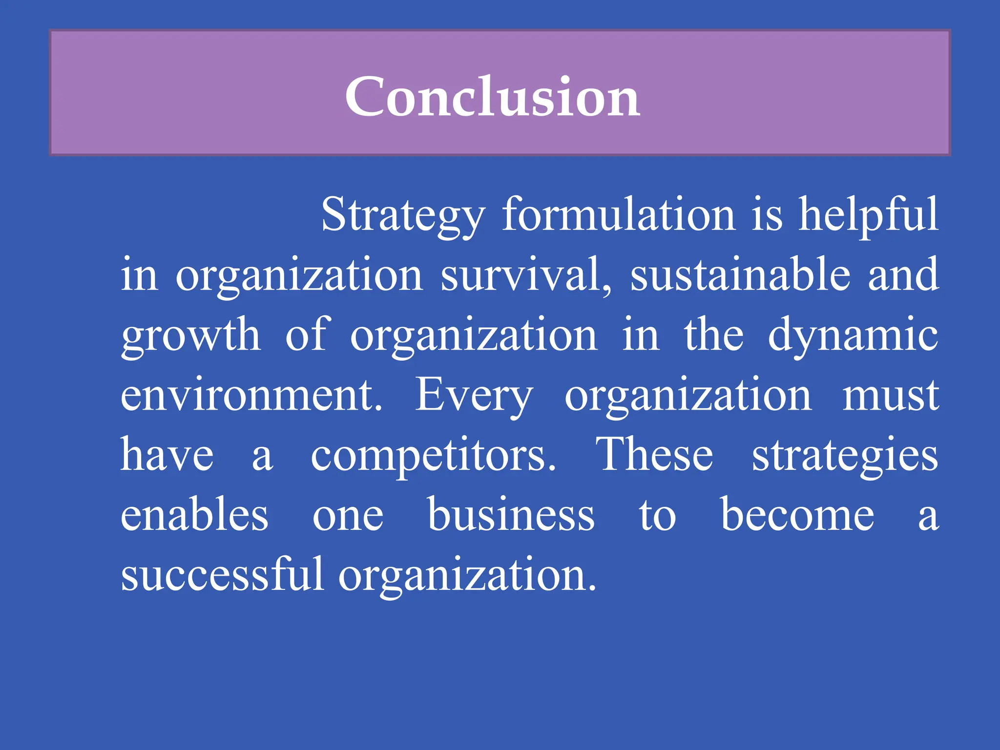 Conclusion
Strategy formulation is helpful
in organization survival, sustainable and
growth of organization in the dynamic
environment. Every organization must
have a competitors. These strategies
enables one business to become a
successful organization.
 
