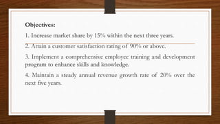 Objectives:
1. Increase market share by 15% within the next three years.
2. Attain a customer satisfaction rating of 90% or above.
3. Implement a comprehensive employee training and development
program to enhance skills and knowledge.
4. Maintain a steady annual revenue growth rate of 20% over the
next five years.
 