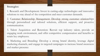 Strategies:
1. Research and Development: Invest in cutting-edge technologies and innovative
solutions to stay ahead of the competition and meet customer demands.
2. Customer Relationship Management: Develop strong customer relationships
through personalized and tailored solutions, efficient support, and proactive
communication.
3. Talent Acquisition and Retention: Recruit top industry talent, provide an
engaging work environment, and offer competitive compensation and benefits to
retain key employees.
4. Marketing and Branding: Develop a strong brand identity, leverage digital
marketing channels, and engage in targeted campaigns to increase brand awareness
and market presence
 
