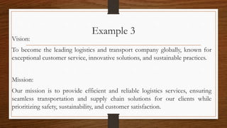 Example 3
Vision:
To become the leading logistics and transport company globally, known for
exceptional customer service, innovative solutions, and sustainable practices.
Mission:
Our mission is to provide efficient and reliable logistics services, ensuring
seamless transportation and supply chain solutions for our clients while
prioritizing safety, sustainability, and customer satisfaction.
 