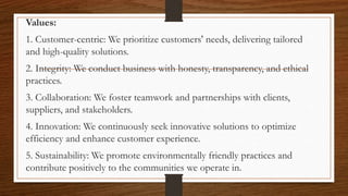 Values:
1. Customer-centric: We prioritize customers' needs, delivering tailored
and high-quality solutions.
2. Integrity: We conduct business with honesty, transparency, and ethical
practices.
3. Collaboration: We foster teamwork and partnerships with clients,
suppliers, and stakeholders.
4. Innovation: We continuously seek innovative solutions to optimize
efficiency and enhance customer experience.
5. Sustainability: We promote environmentally friendly practices and
contribute positively to the communities we operate in.
 