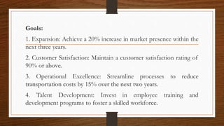 Goals:
1. Expansion: Achieve a 20% increase in market presence within the
next three years.
2. Customer Satisfaction: Maintain a customer satisfaction rating of
90% or above.
3. Operational Excellence: Streamline processes to reduce
transportation costs by 15% over the next two years.
4. Talent Development: Invest in employee training and
development programs to foster a skilled workforce.
 