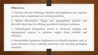 Objectives:
1. Enhance Service Offerings: Identify and implement new logistics
services that complement our existing portfolio.
2. Market Penetration: Target new geographical markets and
diversify client base by offering specialized transport solutions.
3. Technological Integration: Invest in advanced tracking and
management systems to optimize supply chain visibility and
efficiency.
4. Sustainability Initiatives: Implement eco-friendly practices such as
using alternative fuels, reducing emissions, and recycling packaging
materials.
 