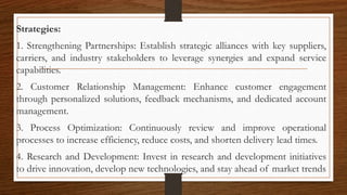 Strategies:
1. Strengthening Partnerships: Establish strategic alliances with key suppliers,
carriers, and industry stakeholders to leverage synergies and expand service
capabilities.
2. Customer Relationship Management: Enhance customer engagement
through personalized solutions, feedback mechanisms, and dedicated account
management.
3. Process Optimization: Continuously review and improve operational
processes to increase efficiency, reduce costs, and shorten delivery lead times.
4. Research and Development: Invest in research and development initiatives
to drive innovation, develop new technologies, and stay ahead of market trends
 