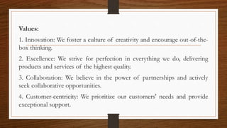 Values:
1. Innovation: We foster a culture of creativity and encourage out-of-the-
box thinking.
2. Excellence: We strive for perfection in everything we do, delivering
products and services of the highest quality.
3. Collaboration: We believe in the power of partnerships and actively
seek collaborative opportunities.
4. Customer-centricity: We prioritize our customers' needs and provide
exceptional support.
 