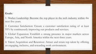 Goals:
1. Market Leadership: Become the top player in the tech industry within the
next five years.
2. Customer Satisfaction: Ensure a customer satisfaction rating of at least
95% by continuously improving our products and services.
3. Global Expansion: Establish a strong presence in major markets across
Europe, Asia, and North America within the next three years.
4. Talent Acquisition and Retention: Attract and retain top talent by offering
an engaging, inclusive, and rewarding work environment.
 