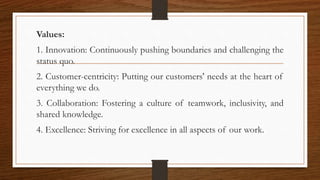 Values:
1. Innovation: Continuously pushing boundaries and challenging the
status quo.
2. Customer-centricity: Putting our customers' needs at the heart of
everything we do.
3. Collaboration: Fostering a culture of teamwork, inclusivity, and
shared knowledge.
4. Excellence: Striving for excellence in all aspects of our work.
 