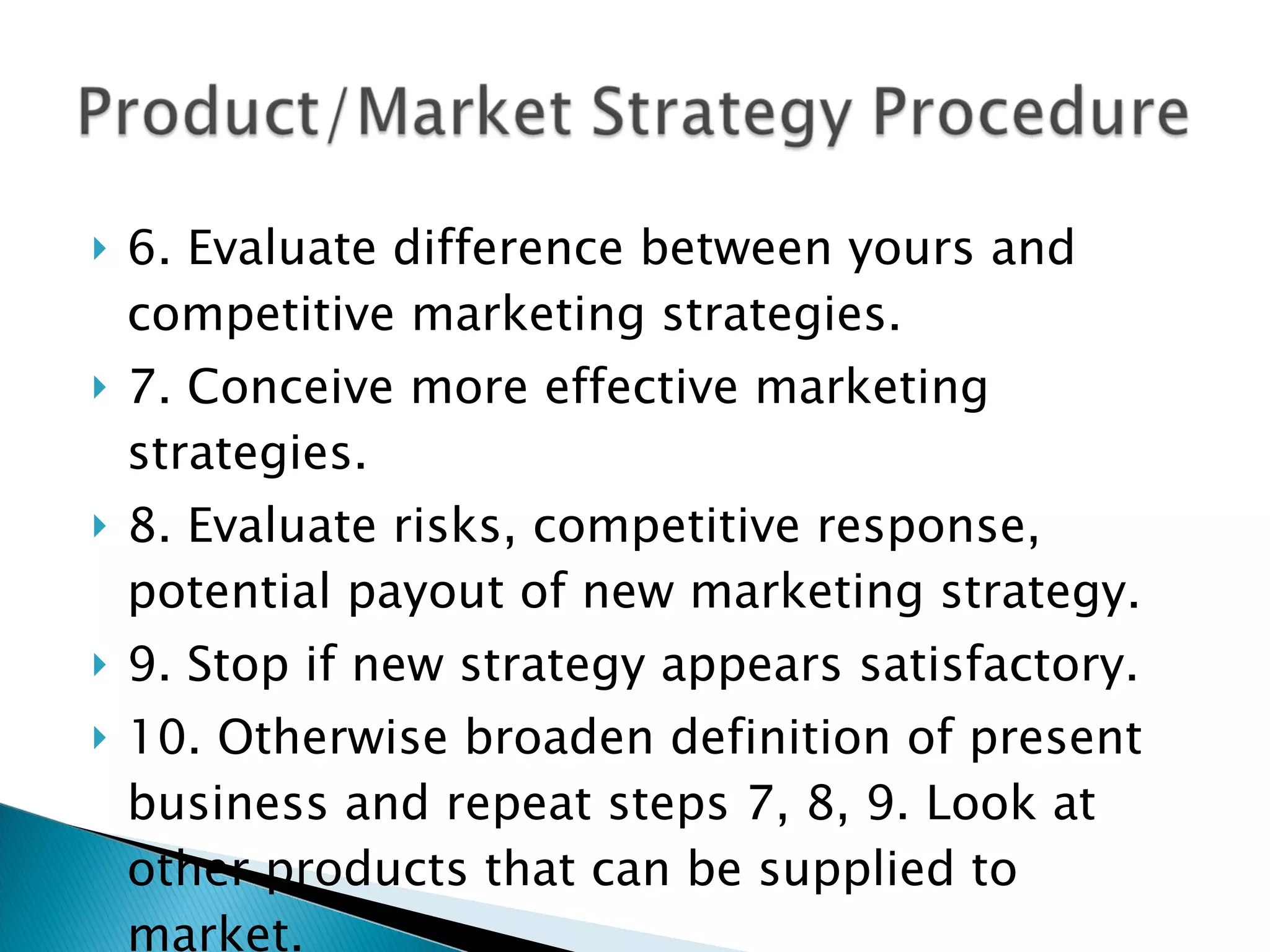 6. Evaluate difference between yours and competitive marketing strategies. 7. Conceive more effective marketing strategies. 8. Evaluate risks, competitive response, potential payout of new marketing strategy. 9. Stop if new strategy appears satisfactory. 10. Otherwise broaden definition of present business and repeat steps 7, 8, 9. Look at other products that can be supplied to market. 