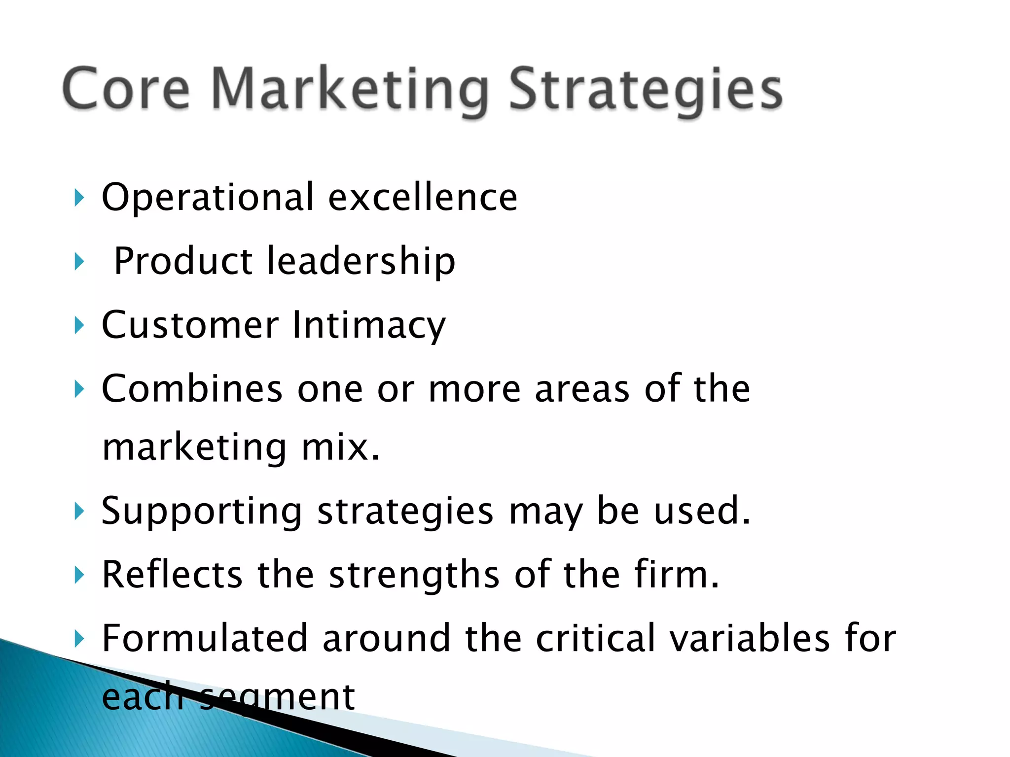 Operational excellence Product leadership Customer Intimacy Combines one or more areas of the marketing mix. Supporting strategies may be used. Reflects the strengths of the firm. Formulated around the critical variables for each segment 