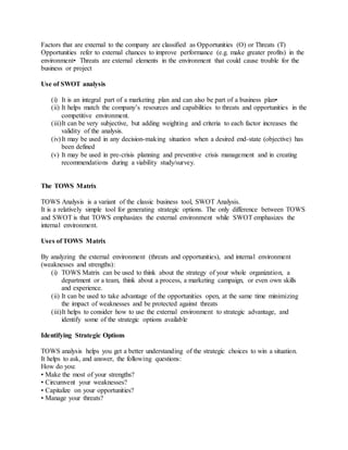 Factors that are external to the company are classified as Opportunities (O) or Threats (T)
Opportunities refer to external chances to improve performance (e.g. make greater profits) in the
environment• Threats are external elements in the environment that could cause trouble for the
business or project
Use of SWOT analysis
(i) It is an integral part of a marketing plan and can also be part of a business plan•
(ii) It helps match the company’s resources and capabilities to threats and opportunities in the
competitive environment.
(iii)It can be very subjective, but adding weighting and criteria to each factor increases the
validity of the analysis.
(iv)It may be used in any decision-making situation when a desired end-state (objective) has
been defined
(v) It may be used in pre-crisis planning and preventive crisis management and in creating
recommendations during a viability study/survey.
The TOWS Matrix
TOWS Analysis is a variant of the classic business tool, SWOT Analysis.
It is a relatively simple tool for generating strategic options. The only difference between TOWS
and SWOT is that TOWS emphasizes the external environment while SWOT emphasizes the
internal environment.
Uses of TOWS Matrix
By analyzing the external environment (threats and opportunities), and internal environment
(weaknesses and strengths):
(i) TOWS Matrix can be used to think about the strategy of your whole organization, a
department or a team, think about a process, a marketing campaign, or even own skills
and experience.
(ii) It can be used to take advantage of the opportunities open, at the same time minimizing
the impact of weaknesses and be protected against threats
(iii)It helps to consider how to use the external environment to strategic advantage, and
identify some of the strategic options available
Identifying Strategic Options
TOWS analysis helps you get a better understanding of the strategic choices to win a situation.
It helps to ask, and answer, the following questions:
How do you:
• Make the most of your strengths?
• Circumvent your weaknesses?
• Capitalize on your opportunities?
• Manage your threats?
 