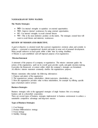 N.B DIAGRAM OF TOWS MATRIX
The Matrix Strategies
 SO - Use internal strengths to capitalize on external opportunities.
 WO - Improve internal weaknesses by using external opportunities.
 ST - Use internal strengths to avoid external threats
 WT - This is the most defensive position on the matrix. The strategies created here will
want to avoid threats and minimize weaknesses
REVIEW OF MISSION AND OBJECTIVE.
A goal or objective is a desired result that a person/ organization envisions plans and commits to
achieve— a personal or organizational desired end-point in some sort of assumed development.
Many people endeavor to reach goals within a finite time by setting deadlines.
A Mission is a pre established and self imposed purpose of an organization.
MissionStatement
A statement of the purpose of a company or organization. The mission statement guides the
actions of the organization, spell out its overall goal, provide a path, and guide decision-making.
It provides the framework or context within which the company’s strategies are formulated.
An effective mission statement commonly clarifies the organizations purpose.
Mission statements often include the following information:
1. Purpose and aim(s) of the organization
2. The organizations primary stakeholders: clients/customers, shareholders, etc.
3. How the organization provides value to these stakeholders, for example by offering specific
types of products and/or services
Business Strategies
Business strategies refer to the aggregated strategies of single business firm or a strategic
business unit in a diversified corporation.
There are several types of business strategies implemented in business environment to achieve a
sustainable competitive advantage and long-term success.
Types of Business Strategies
1. Cost Strategy
2. Product Differentiation strategy
3. Focus strategy
4. Stability Strategy
 