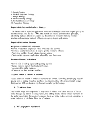 5. Growth Strategy
6. Vertical Integration Strategy
7. Merger Strategy
8. Price-Skimming Strategy
9. Product Elimination Strategy
10. Acquisition Strategy
Impact of the Internet in Business Strategy.
The Internet and its myriad of applications, tools and technologies have been adopted quickly by
most businesses since the mid- 1990s. The Internet has affected communication paradigms,
advertising methods, information access and dissemination, workforce mobility, business
practices and operational methods of businesses across domains and sectors.
Impact of Internet on Business
• Expanded communication capabilities
• fosters collaboration on projects across boundaries and locations
• facilitated quicker transactions & fostered good e-commerce relations
• Workforce mobility through wireless internet options
• Web-enabled enterprise applications adopted by many businesses
Benefits of Internet in Business
• Lower costs of start up capital and operating expense
• Larger customer market than traditional business
• Accommodates niche businesses
• Customers can shop anytime, anywhere
Negative Impact of Internet in Business
Today, a massive amount of business is done over the Internet. Everything from buying stock to
paying taxes to making household purchases can be done online, often at a substantial savings.
But in certain fields or situations, the Internet is simply bad for business.
1. New Competitors
The Internet brings new competitors to many areas of business who offers products or services
online through any number of selling venues, thus adding literally millions of new merchants to
the global marketplace. For existing businesses, these new online sellers represent a challenge to
retain customers or risk being driven out of business.
2. No Geographical Restrictions
 