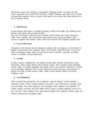 The Internet removes the restrictions of geography. Shopping locally is no longer the only
choice, and goods can be ordered from anywhere. Smaller businesses need only create a website
to expand their customer bases to everyone with Internet access rather than being restricted by a
local or regional market.
3. Obsolescence
Certain products and services are quickly becoming obsolete in the digital age, including stock
brokers, travel agents and even the post office.
They have been largely replaced by stock websites, travel websites and e-mail, respectively.
While some companies have spotted these trends before they occurred and offered online
services to augment their business model, others have been left with a depleted customer base.
4. LesserLabor Force
Automation on the Internet also has eliminated countless jobs. As businesses use the Internet to
simplify and streamline their operations, there is less need for a large labor force. For cases in
which an automated online system can sort data or answer customers’ questions, the human
element is sometimes deemed unnecessary.
5. Security
In online business, confidentiality and security become major concerns. Beyond day-to-day
transactions, major security threats such as hackers, viruses, and e- terrorism means providing
security online is an added expenditure that simply doesn’t exist elsewhere. Breaches of security,
such as the highly publicized theft of credit card data on several occasions, lead customers to
question the safety of doing business online, which can hurt business further by lowering
confidence levels.
6. Lost Productivity
There is reported lost productivity due to employees using the Internet at work spending a
substantial amount of their workday replying to personal e- mail, following live sporting events
and web surfing. Even when employees are not equipped with computers, the availability of
wireless Internet on phones and other mobile devices creates a constant distraction that can cut
into work time. Many employers have taken steps to regulate their employees Internet usage, but
concerns about privacy and legality linger.
 