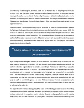 Understanding what strategy is, therefore, leads one to the next step of designing or evolving the
strategy. As a new executive, there is bound to be a lot of expectation, both of others and our own
making, and based on your position in the hierarchy, the pressure to take immediate bold action may be
immense. You obviously have the skills and the qualities for this role else you would not have been here.
Take your time to understand the complexity and gravity of the new role without acquiescing to others’
expectations of you.
Depending on the circumstances leading to your promotion or induction, there could be a need for
firefighting and taking decisions that might involve considerable heartache to many people. While this
needs to be addressed, following due processes, like consulting your direct reports, can help you in the
long term in winning the trust of your team. This can be your biggest win under the circumstances. A
leader who follows due process even during difficult circumstances is respected. Nevertheless, you are
not obliged to always decide based on the preferences of your team. Your vantage point has to be the
organizational mission and goals.
If you were promoted during the business-as-usual conditions, take time to adapt to the new role and
understand the demands of the position. This time period is subjective and will depend on whether you
are from within the organization or an outsider. According to McKinsey, for a CEO role, a successful
transition can take as many as 18 months! The change of perspective that the new role offers might
surprise you as well as empower you to strategize while bringing in your perspective from your earlier
roles. The onboarding exercises that exist at all big companies, although not each them could be
considered at par, shall give you a peek of what is about to come while at the same allow you time and
space to work on your initial agenda. As per a McKinsey research, the most successful executive
transitions are those where there is a proper alignment with the organization on the strategic direction
as well as on what not to do.
The corporate or the business strategy may differ based on the industry you are in however, the strategy
for strategizing transcends industries. You align yourself with the business needs, understand your
business and market, the competitors and the potential disruptors and prepare for them while ensuring
the business takes care of its customers on a priority basis. The normal business should not disrupt while
“Building a visionary company requires one percent vision and 99
per cent alignment”
 