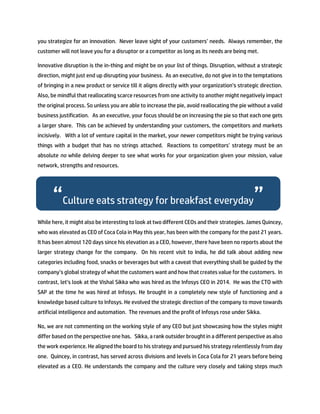 you strategize for an innovation. Never leave sight of your customers’ needs. Always remember, the
customer will not leave you for a disruptor or a competitor as long as its needs are being met.
Innovative disruption is the in-thing and might be on your list of things. Disruption, without a strategic
direction, might just end up disrupting your business. As an executive, do not give in to the temptations
of bringing in a new product or service till it aligns directly with your organization’s strategic direction.
Also, be mindful that reallocating scarce resources from one activity to another might negatively impact
the original process. So unless you are able to increase the pie, avoid reallocating the pie without a valid
business justification. As an executive, your focus should be on increasing the pie so that each one gets
a larger share. This can be achieved by understanding your customers, the competitors and markets
incisively. With a lot of venture capital in the market, your newer competitors might be trying various
things with a budget that has no strings attached. Reactions to competitors’ strategy must be an
absolute no while delving deeper to see what works for your organization given your mission, value
network, strengths and resources.
While here, it might also be interesting to look at two different CEOs and their strategies. James Quincey,
who was elevated as CEO of Coca Cola in May this year, has been with the company for the past 21 years.
It has been almost 120 days since his elevation as a CEO, however, there have been no reports about the
larger strategy change for the company. On his recent visit to India, he did talk about adding new
categories including food, snacks or beverages but with a caveat that everything shall be guided by the
company’s global strategy of what the customers want and how that creates value for the customers. In
contrast, let’s look at the Vishal Sikka who was hired as the Infosys CEO in 2014. He was the CTO with
SAP at the time he was hired at Infosys. He brought in a completely new style of functioning and a
knowledge based culture to Infosys. He evolved the strategic direction of the company to move towards
artificial intelligence and automation. The revenues and the profit of Infosys rose under Sikka.
No, we are not commenting on the working style of any CEO but just showcasing how the styles might
differ based on the perspective one has. Sikka, a rank outsider brought in a different perspective as also
the work experience. He aligned the board to his strategy and pursued his strategy relentlessly from day
one. Quincey, in contrast, has served across divisions and levels in Coca Cola for 21 years before being
elevated as a CEO. He understands the company and the culture very closely and taking steps much
“Culture eats strategy for breakfast everyday”
 