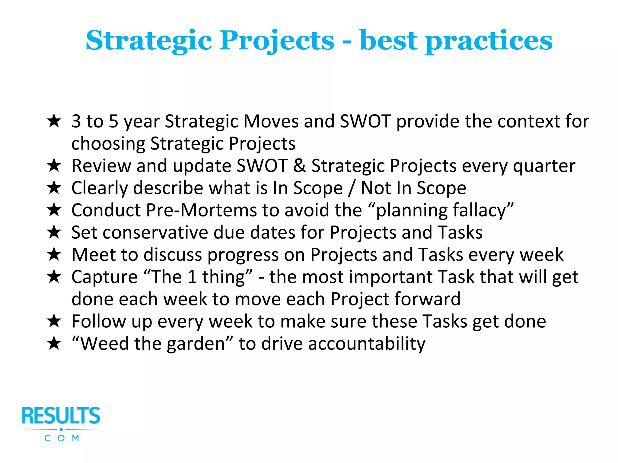 ★ 3 to 5 year Strategic Moves and SWOT provide the context for
choosing Strategic Projects
★ Review and update SWOT & Strategic Projects every quarter
★ Clearly describe what is In Scope / Not In Scope
★ Conduct Pre-Mortems to avoid the “planning fallacy”
★ Set conservative due dates for Projects and Tasks
★ Meet to discuss progress on Projects and Tasks every week
★ Capture “The 1 thing” - the most important Task that will get
done each week to move each Project forward
★ Follow up every week to make sure these Tasks get done
★ “Weed the garden” to drive accountability
Strategic Projects - best practices
 