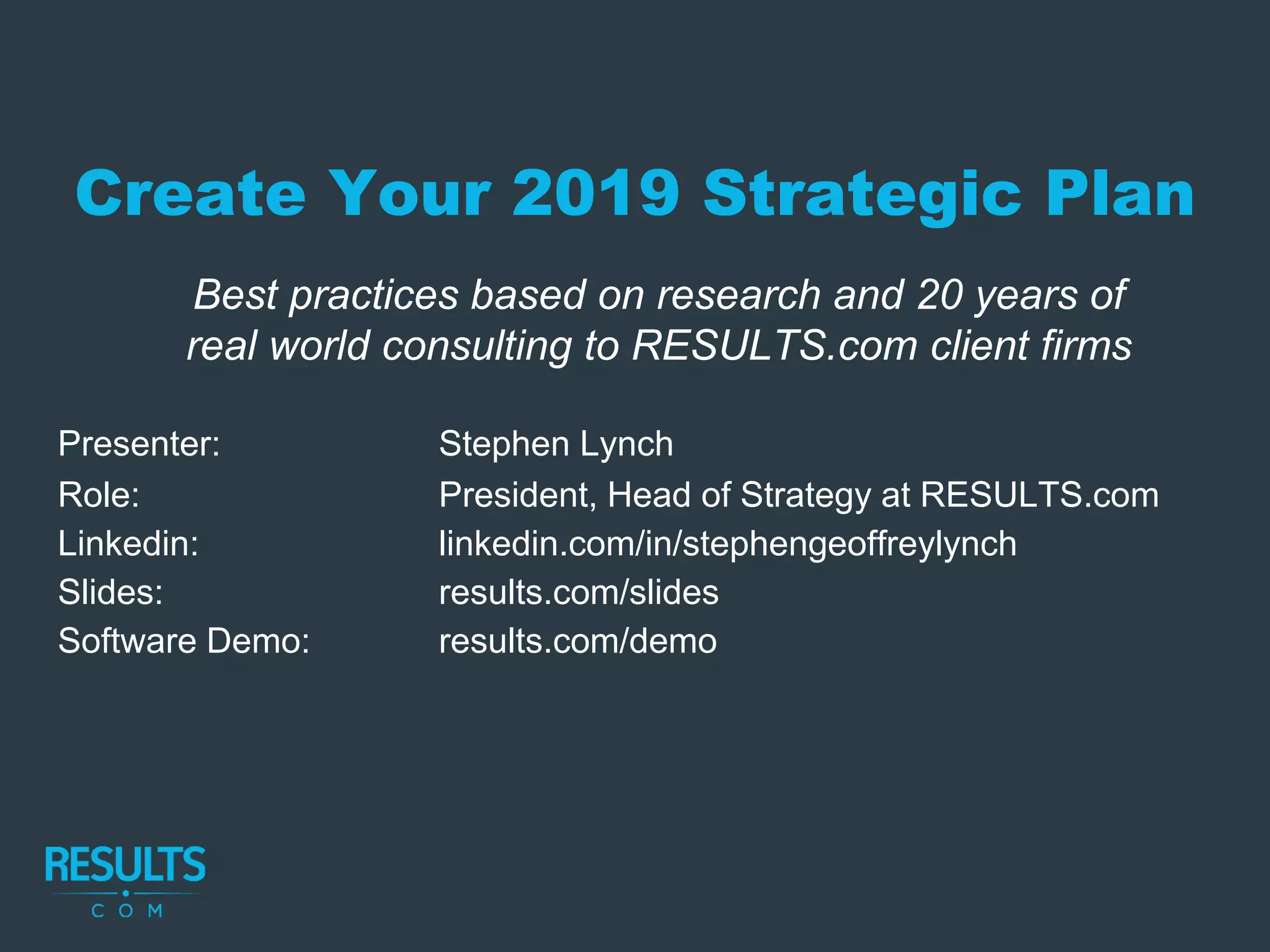 Create Your 2019 Strategic Plan
Presenter: Stephen Lynch
Role: President, Head of Strategy at RESULTS.com
Linkedin: linkedin.com/in/stephengeoffreylynch
Slides: results.com/slides
Software Demo: results.com/demo
Best practices based on research and 20 years of
real world consulting to RESULTS.com client firms
 