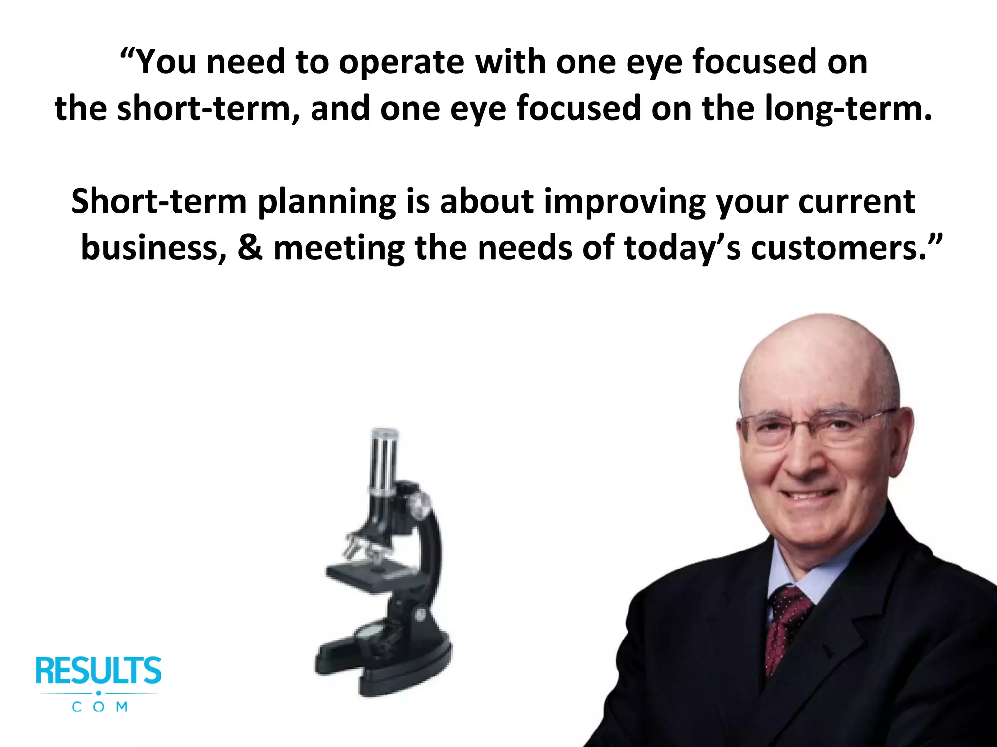 “You need to operate with one eye focused on
the short-term, and one eye focused on the long-term.
Short-term planning is about improving your current
business, & meeting the needs of today’s customers.”
 