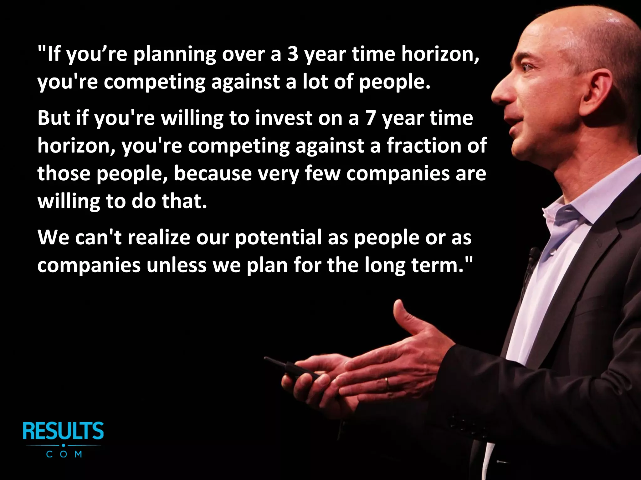 "If you’re planning over a 3 year time horizon,
you're competing against a lot of people.
But if you're willing to invest on a 7 year time
horizon, you're competing against a fraction of
those people, because very few companies are
willing to do that.
We can't realize our potential as people or as
companies unless we plan for the long term."
 