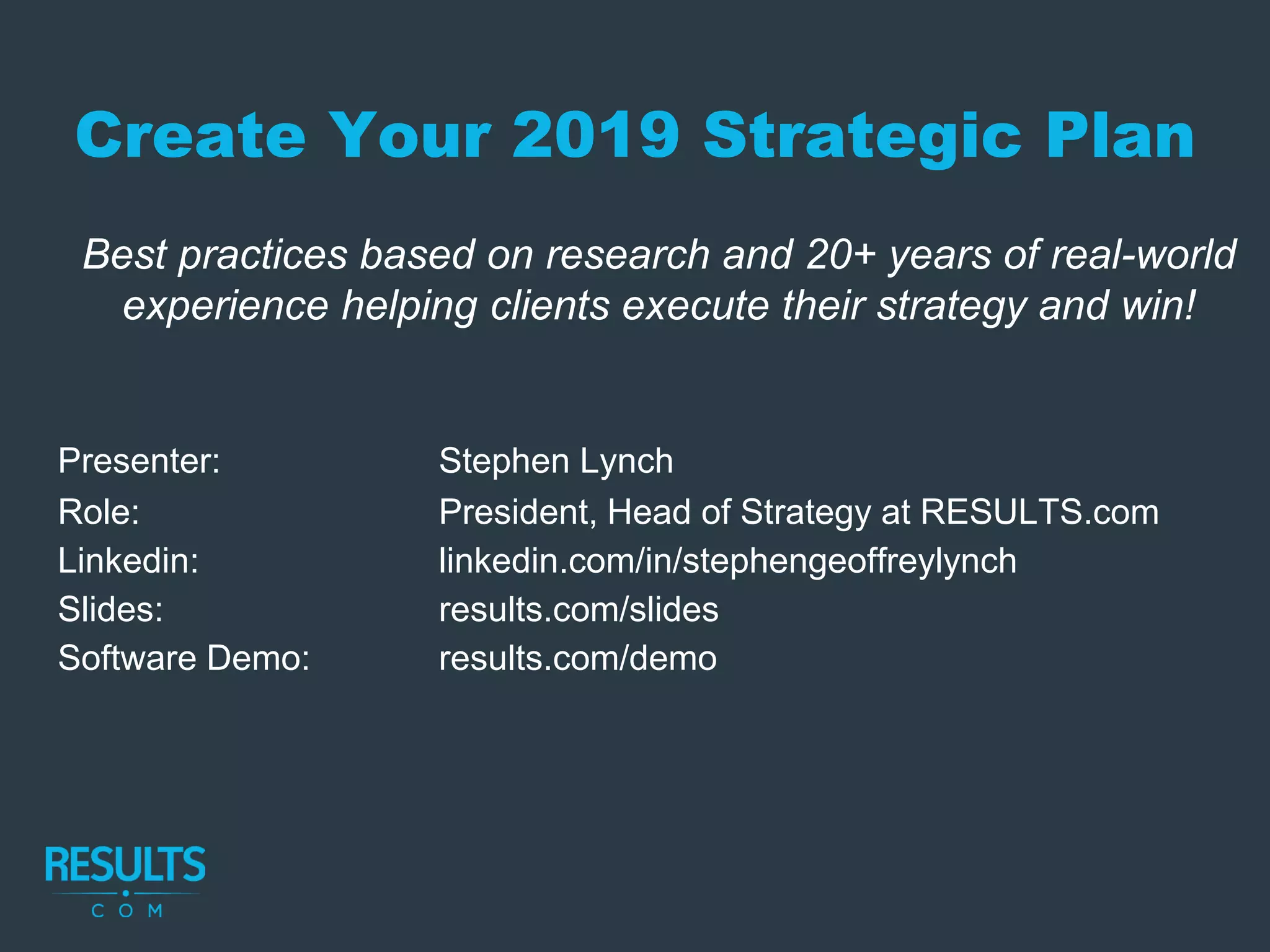 Create Your 2019 Strategic Plan
Best practices based on research and 20+ years of real-world
experience helping clients execute their strategy and win!
Presenter: Stephen Lynch
Role: President, Head of Strategy at RESULTS.com
Linkedin: linkedin.com/in/stephengeoffreylynch
Slides: results.com/slides
Software Demo: results.com/demo
 