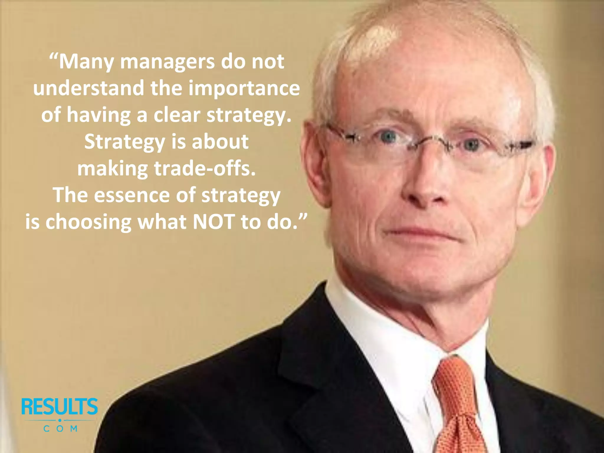 “Many managers do not
understand the importance
of having a clear strategy.
Strategy is about
making trade-offs.
The essence of strategy
is choosing what NOT to do.”
 