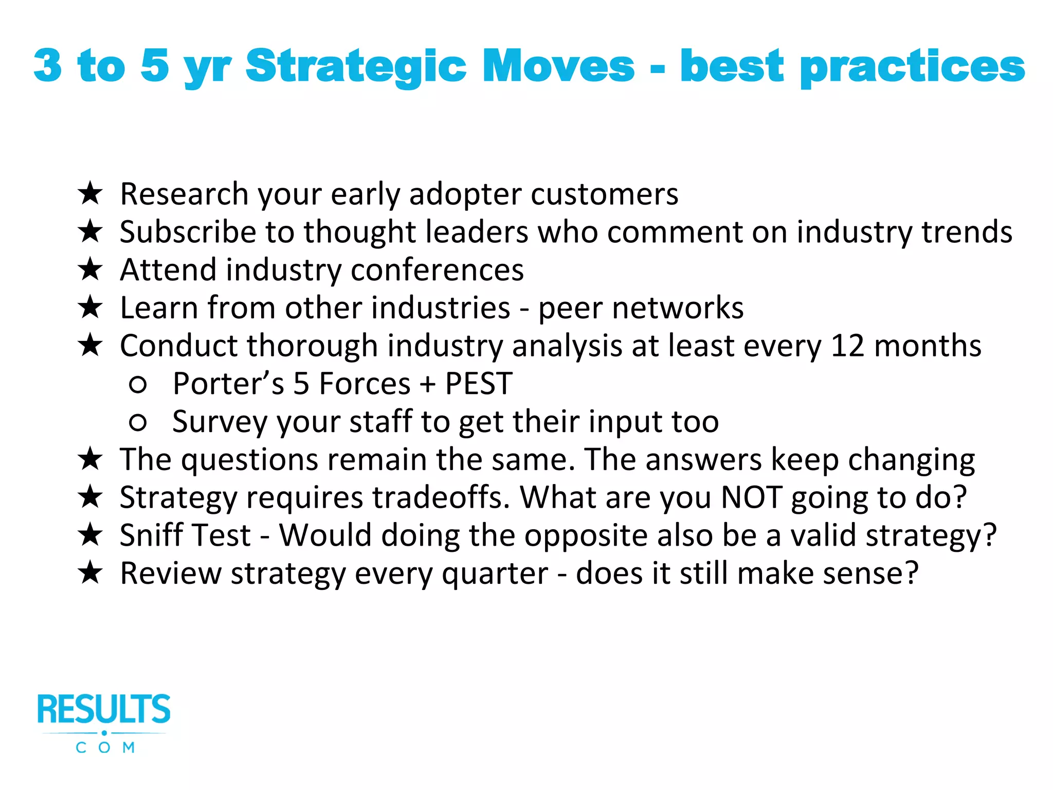 ★ Research your early adopter customers
★ Subscribe to thought leaders who comment on industry trends
★ Attend industry conferences
★ Learn from other industries - peer networks
★ Conduct thorough industry analysis at least every 12 months
○ Porter’s 5 Forces + PEST
○ Survey your staff to get their input too
★ The questions remain the same. The answers keep changing
★ Strategy requires tradeoffs. What are you NOT going to do?
★ Sniff Test - Would doing the opposite also be a valid strategy?
★ Review strategy every quarter - does it still make sense?
3 to 5 yr Strategic Moves - best practices
 