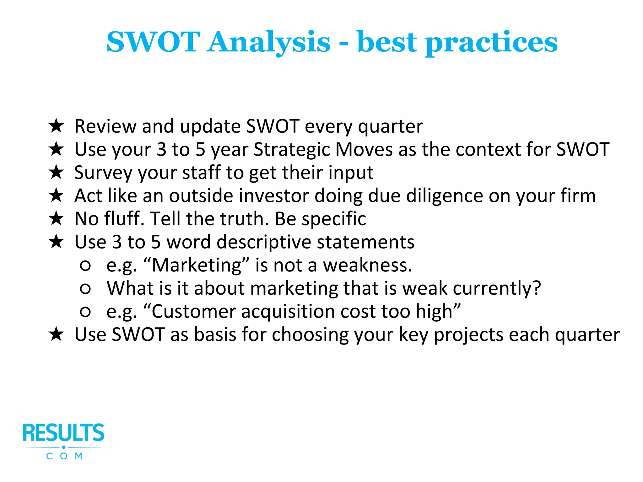 ★ Review and update SWOT every quarter
★ Use your 3 to 5 year Strategic Moves as the context for SWOT
★ Survey your staff to get their input
★ Act like an outside investor doing due diligence on your firm
★ No fluff. Tell the truth. Be specific
★ Use 3 to 5 word descriptive statements
○ e.g. “Marketing” is not a weakness.
○ What is it about marketing that is weak currently?
○ e.g. “Customer acquisition cost too high”
★ Use SWOT as basis for choosing your key projects each quarter
SWOT Analysis - best practices
 