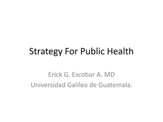 StrategyForPublicHealth Erick G. Escobar A. MD Universidad Galileo de Guatemala. 