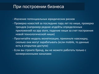 При построении бизнеса
- Изучение потенциальных юридических рисков
- Проверка новостей за последние пару лет по нише, проверка
трендов (например редкие апдейты определенных
приложений на app store, падение ниши за счет построения
новой технологической ниши)
- Просчитайте модель монетизации, прикиньте навскидку,
сколько они могут зарабатывать (если mobile, то данные
есть в открытом доступе)
- Если вы строите бренд, вы не можете работать только с
конверсионными каналами
 