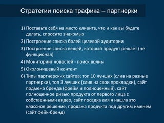 Стратегии поиска трафика – партнерки
1) Поставьте себя на место клиента, что и как вы будете
делать, спросите знакомых
2) Построение списка болей целевой аудитории
3) Построение списка вещей, который продукт решает (не
функционал)
4) Мониторинг новостей - поиск волны
5) Околонишевый контент
6) Типы партнерских сайтов: топ 10 лучших (слив на разные
партнерки), топ 3 лучших (слив на свои прокладки), сайт
подмена бренда (фрейм и полноценный), сайт
полноценное ривью продукта от первого лица с
собственными видео, сайт посадка аля я нашла это
классное решение, продажа продукта под другим именем
(сайт фейк-бренд)
 