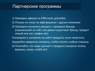 Партнерские программы
1) Проверка оферов на Offervault, gofuckbiz
2) Отзывы по нише на афф форумах + друзья знакомые
3) Проверка основного ресурса + проверка бренда
(нормальный ли сайт, как давно существует бренд, продукт
новый или нет, трафик etc)
Поговорите с сапортом на сайте продукта, если такой есть.
Задавайте каверзные вопросы, чтобы понять слабые стороны.
4) Почитайте, что люди думают о продукте (запросы review,
форумы, квора, reddit etc)
 