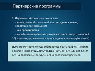 Партнерские программы
9) Изучение сайтов в топе по ключам:
- какие типы сайтов + какой контент (длина, о чем,
новостник или аффилиат)
- как продвигаются
- не забываем проверять раздел картинок, видео, новостей
10) Изучаем, кто вывалился за последнее время (spyfu, ahrefs)
Думаете считаете, откуда собираетесь брать трафик, на какие
локали и какая стоимость трафика. Есть деньги или нет денег.
Есть человеческие ресурсы, нет человеческих ресурсов..
 