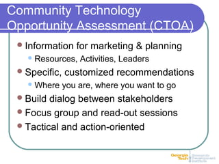 Community Technology
Opportunity Assessment (CTOA)
Information for marketing & planning
Resources, Activities, Leaders
Specific, customized recommendations
Where you are, where you want to go
Build dialog between stakeholders
Focus group and read-out sessions
Tactical and action-oriented
 