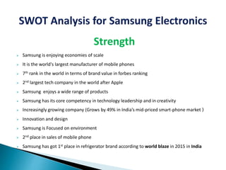 Strength
 Samsung is enjoying economies of scale
 It is the world's largest manufacturer of mobile phones
 7th rank in the world in terms of brand value in forbes ranking
 2nd largest tech company in the world after Apple
 Samsung enjoys a wide range of products
 Samsung has its core competency in technology leadership and in creativity
 Increasingly growing company (Grows by 49% in India’s mid-priced smart-phone market )
 Innovation and design
 Samsung is Focused on environment
 2nd place in sales of mobile phone
 Samsung has got 1st place in refrigerator brand according to world blaze in 2015 in India
 