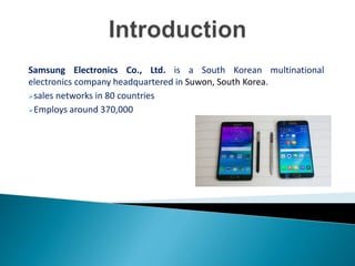 Samsung Electronics Co., Ltd. is a South Korean multinational
electronics company headquartered in Suwon, South Korea.
sales networks in 80 countries
Employs around 370,000
 