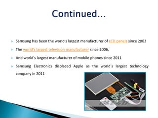  Samsung has been the world's largest manufacturer of LCD panels since 2002
 The world's largest television manufacturer since 2006,
 And world's largest manufacturer of mobile phones since 2011
 Samsung Electronics displaced Apple as the world's largest technology
company in 2011
 