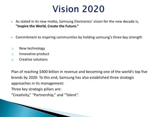  As stated in its new motto, Samsung Electronics' vision for the new decade is,
"Inspire the World, Create the Future.“
 Commitment to inspiring communities by holding samsung’s three key strength
1) New technology
2) Innovative product
3) Creative solutions
Plan of reaching $400 billion in revenue and becoming one of the world’s top five
brands by 2020. To this end, Samsung has also established three strategic
approaches in its management:
Three key strategic pillars are:
“Creativity,” “Partnership,” and “Talent”.
 