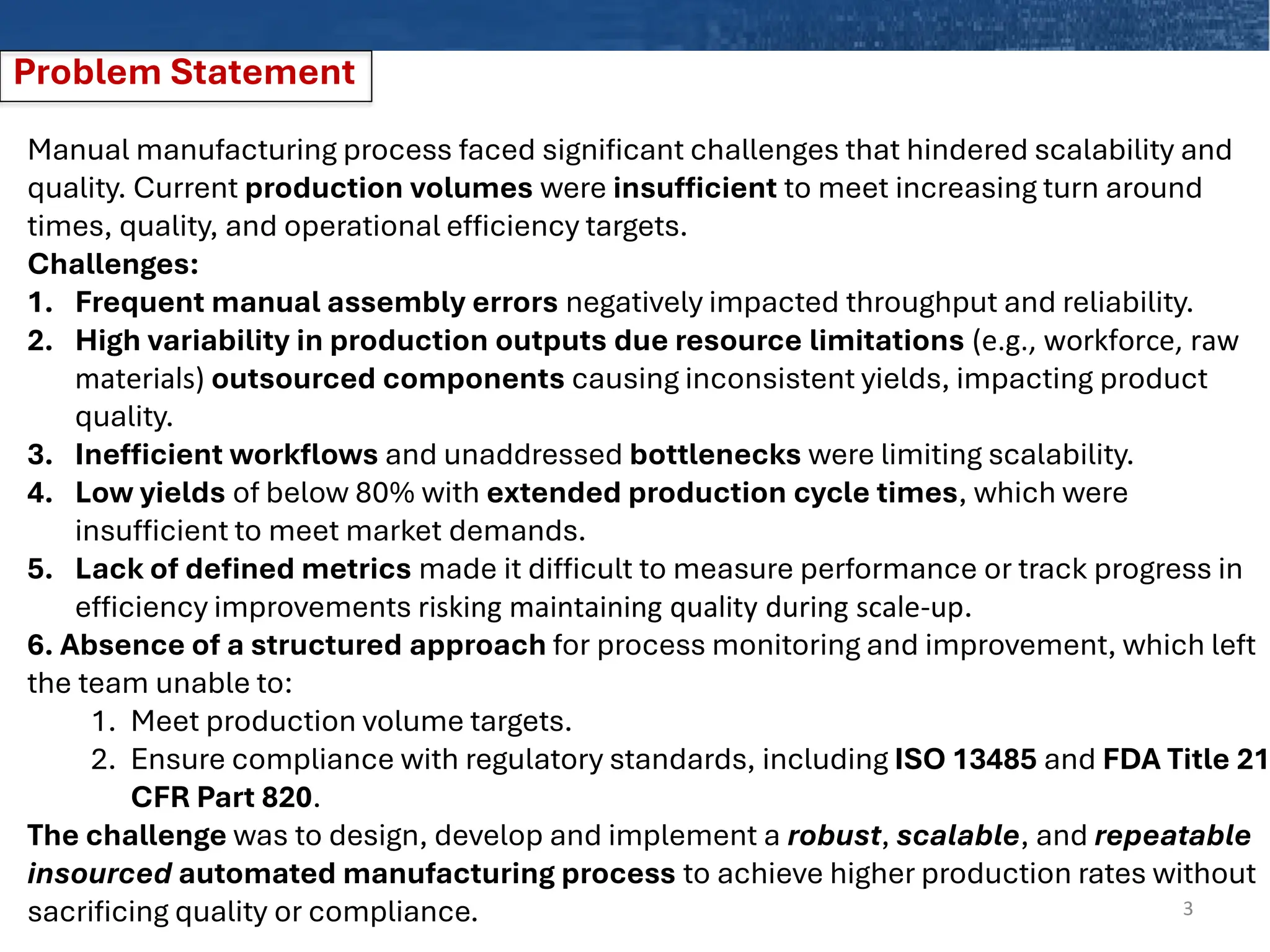 Problem Statement
3
Manual manufacturing process faced significant challenges that hindered scalability and
quality. Current production volumes were insufficient to meet increasing turn around
times, quality, and operational efficiency targets.
Challenges:
1. Frequent manual assembly errors negatively impacted throughput and reliability.
2. High variability in production outputs due resource limitations (e.g., workforce, raw
materials) outsourced components causing inconsistent yields, impacting product
quality.
3. Inefficient workflows and unaddressed bottlenecks were limiting scalability.
4. Low yields of below 80% with extended production cycle times, which were
insufficient to meet market demands.
5. Lack of defined metrics made it difficult to measure performance or track progress in
efficiency improvements risking maintaining quality during scale-up.
6. Absence of a structured approach for process monitoring and improvement, which left
the team unable to:
1. Meet production volume targets.
2. Ensure compliance with regulatory standards, including ISO 13485 and FDA Title 21
CFR Part 820.
The challenge was to design, develop and implement a robust, scalable, and repeatable
insourced automated manufacturing process to achieve higher production rates without
sacrificing quality or compliance.
 