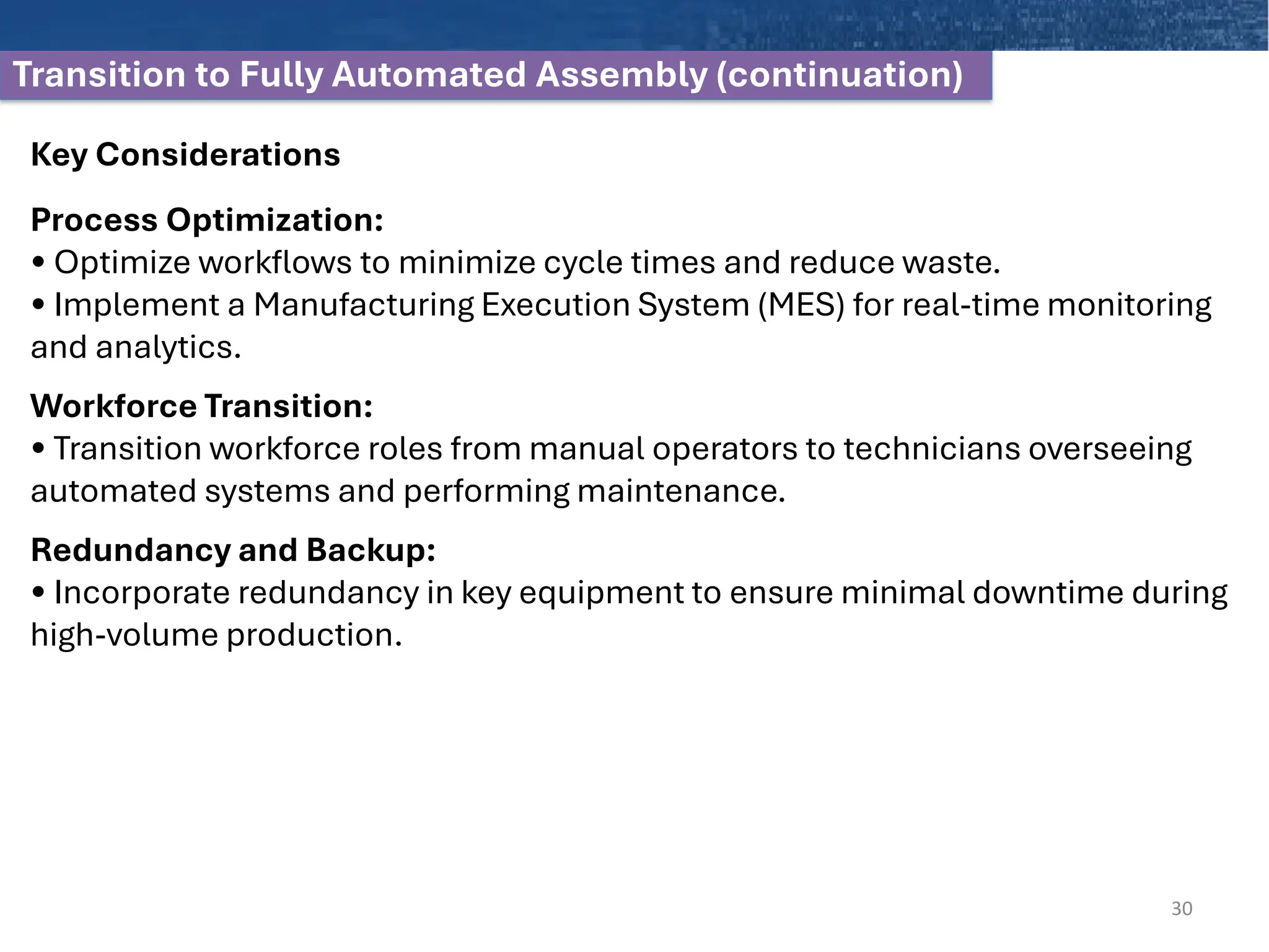 Transition to Fully Automated Assembly (continuation)
Key Considerations
Process Optimization:
• Optimize workflows to minimize cycle times and reduce waste.
• Implement a Manufacturing Execution System (MES) for real-time monitoring
and analytics.
Workforce Transition:
• Transition workforce roles from manual operators to technicians overseeing
automated systems and performing maintenance.
Redundancy and Backup:
• Incorporate redundancy in key equipment to ensure minimal downtime during
high-volume production.
30
 
