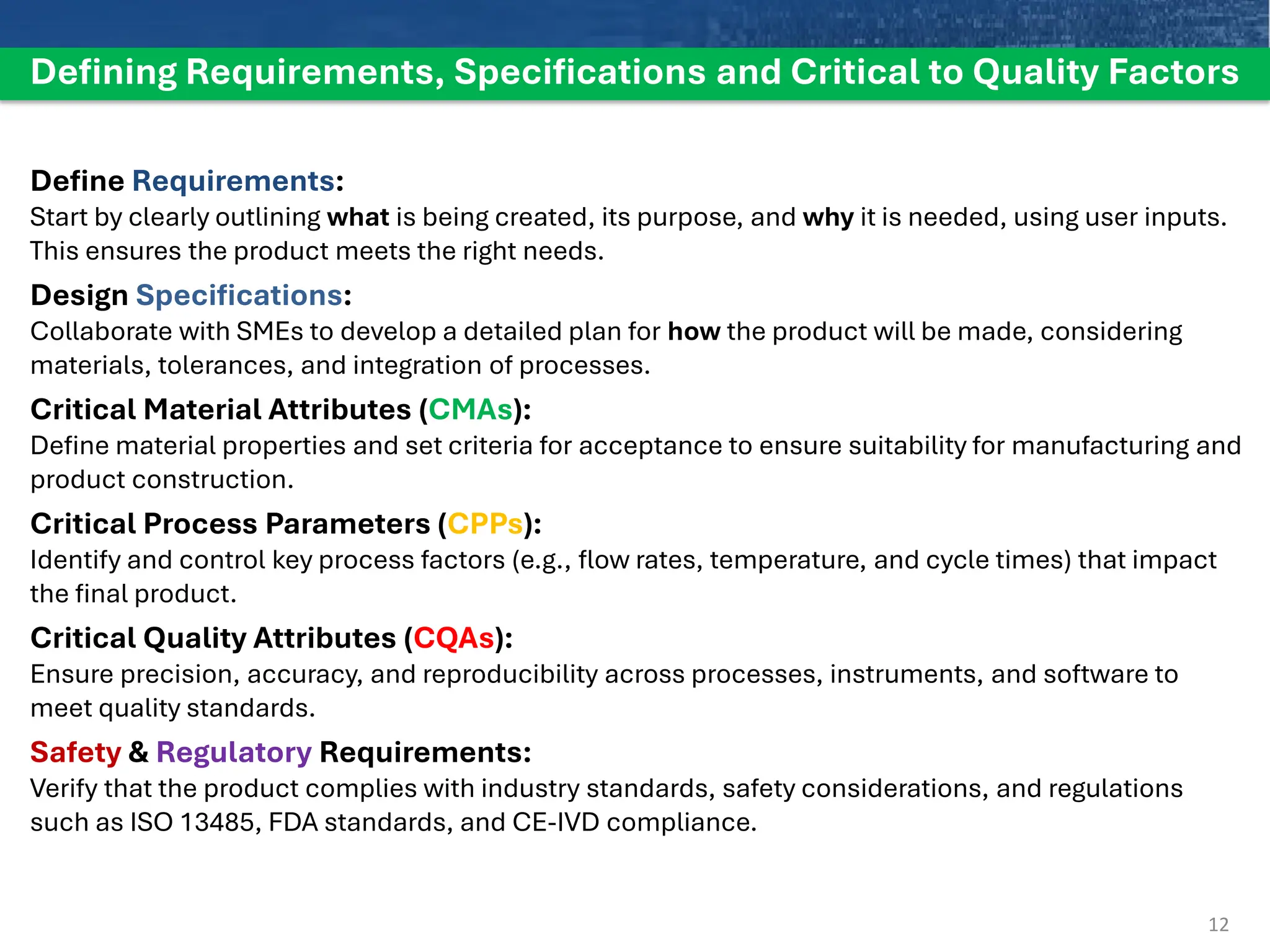 Defining Requirements, Specifications and Critical to Quality Factors
Define Requirements:
Start by clearly outlining what is being created, its purpose, and why it is needed, using user inputs.
This ensures the product meets the right needs.
Design Specifications:
Collaborate with SMEs to develop a detailed plan for how the product will be made, considering
materials, tolerances, and integration of processes.
Critical Material Attributes (CMAs):
Define material properties and set criteria for acceptance to ensure suitability for manufacturing and
product construction.
Critical Process Parameters (CPPs):
Identify and control key process factors (e.g., flow rates, temperature, and cycle times) that impact
the final product.
Critical Quality Attributes (CQAs):
Ensure precision, accuracy, and reproducibility across processes, instruments, and software to
meet quality standards.
Safety & Regulatory Requirements:
Verify that the product complies with industry standards, safety considerations, and regulations
such as ISO 13485, FDA standards, and CE-IVD compliance.
12
 
